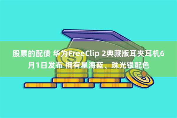 股票的配债 华为FreeClip 2典藏版耳夹耳机6月1日发布 拥有星海蓝、珠光银配色