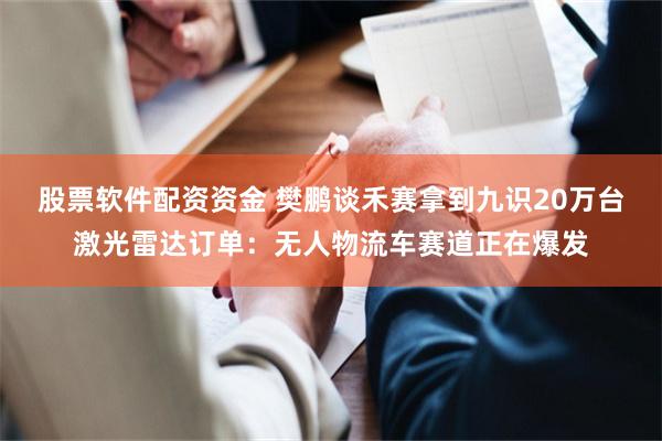 股票软件配资资金 樊鹏谈禾赛拿到九识20万台激光雷达订单：无人物流车赛道正在爆发