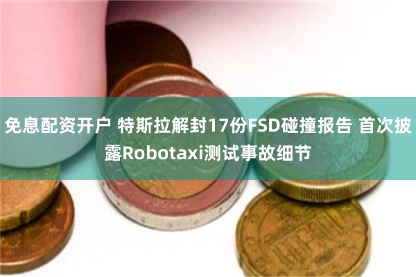 免息配资开户 特斯拉解封17份FSD碰撞报告 首次披露Robotaxi测试事故细节