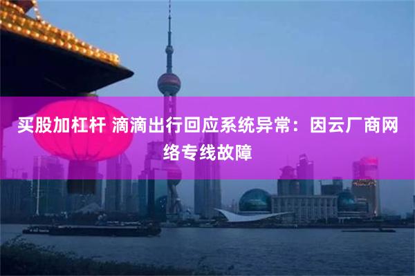 买股加杠杆 滴滴出行回应系统异常：因云厂商网络专线故障