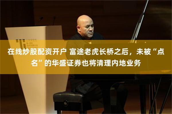在线炒股配资开户 富途老虎长桥之后，未被“点名”的华盛证券也将清理内地业务