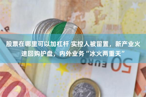 股票在哪里可以加杠杆 实控人被留置，新产业火速回购护盘，内外业务“冰火两重天”