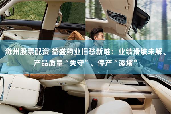 滁州股票配资 益盛药业旧愁新难：业绩滑坡未解、产品质量“失守”、停产“添堵”
