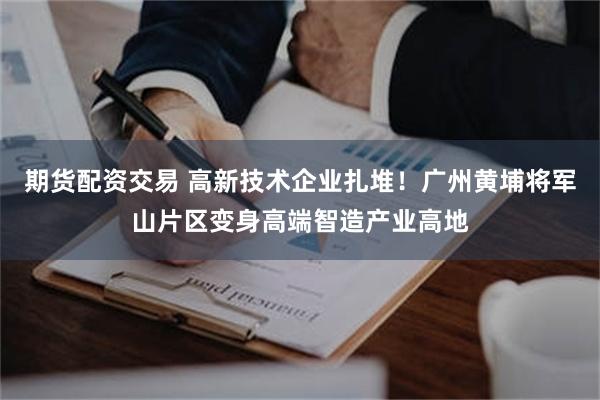 期货配资交易 高新技术企业扎堆!广州黄埔将军山片区变身高端智造产业高地