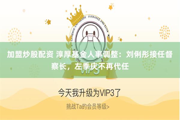 加盟炒股配资 淳厚基金人事调整：刘俐彤接任督察长，左季庆不再代任
