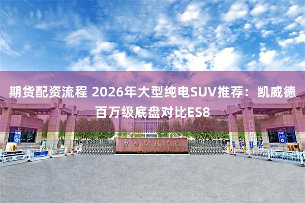 期货配资流程 2026年大型纯电SUV推荐：凯威德百万级底盘对比ES8