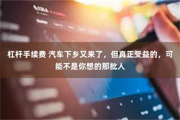 杠杆手续费 汽车下乡又来了,但真正受益的,可能不是你想的那批人