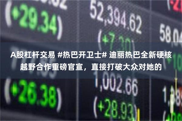 A股杠杆交易 #热巴开卫士# 迪丽热巴全新硬核越野合作重磅官宣，直接打破大众对她的
