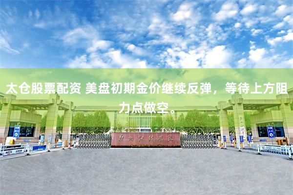 太仓股票配资 美盘初期金价继续反弹，等待上方阻力点做空。