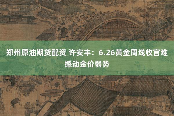 郑州原油期货配资 许安丰：6.26黄金周线收官难撼动金价弱势