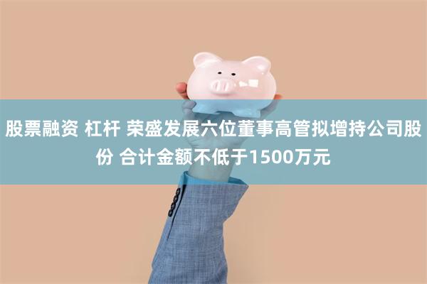 股票融资 杠杆 荣盛发展六位董事高管拟增持公司股份 合计金额不低于1500万元