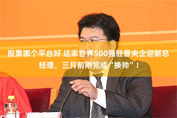 股票哪个平台好 这家世界500强驻晋央企迎新总经理,三月前刚完成“换帅”!