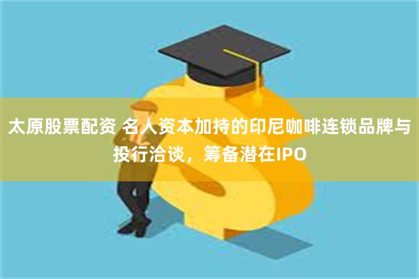 太原股票配资 名人资本加持的印尼咖啡连锁品牌与投行洽谈,筹备潜在IPO
