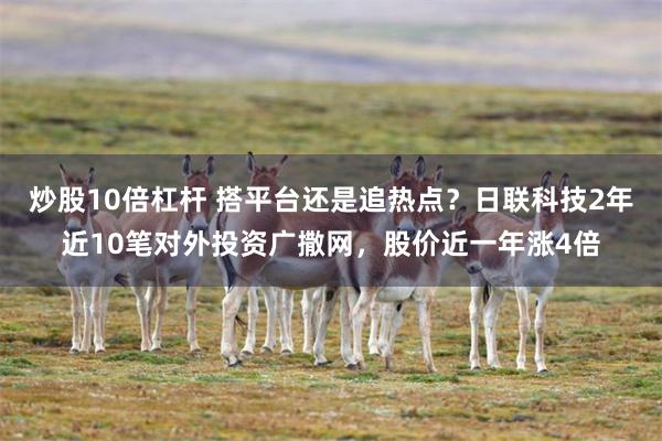 炒股10倍杠杆 搭平台还是追热点?日联科技2年近10笔对外投资广撒网,股价近一年涨4倍