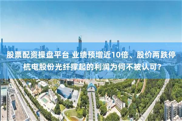 股票配资操盘平台 业绩预增近10倍、股价两跌停 杭电股份光纤撑起的利润为何不被认可?
