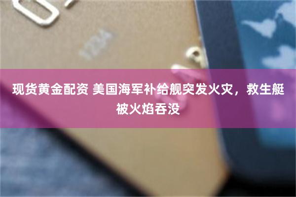 现货黄金配资 美国海军补给舰突发火灾，救生艇被火焰吞没