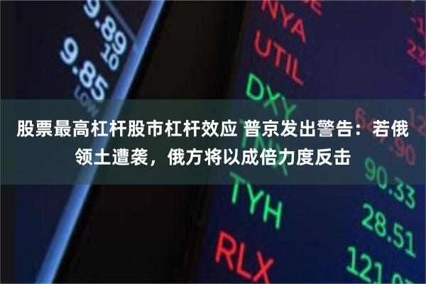 股票最高杠杆股市杠杆效应 普京发出警告：若俄领土遭袭，俄方将以成倍力度反击