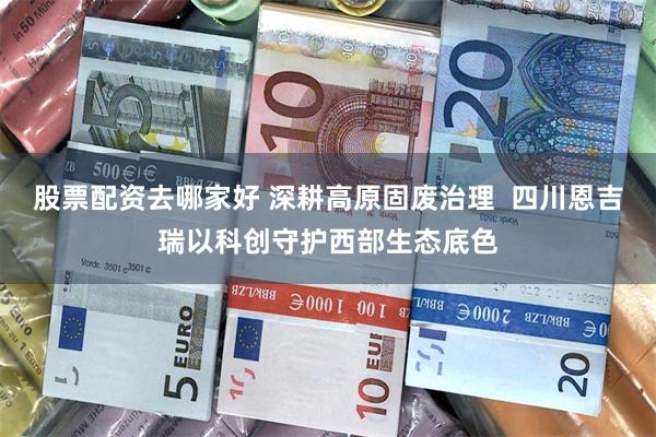 股票配资去哪家好 深耕高原固废治理  四川恩吉瑞以科创守护西部生态底色