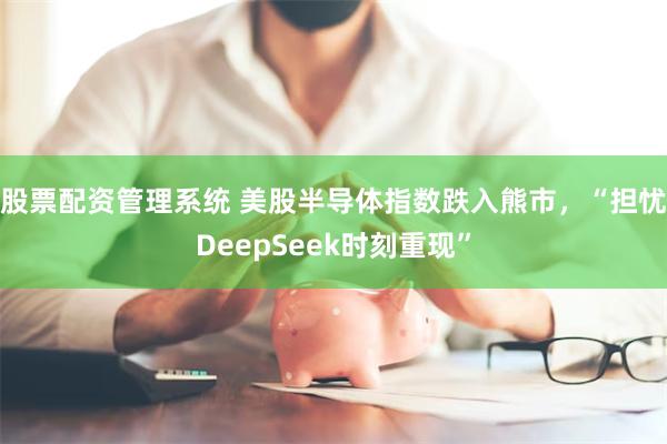 股票配资管理系统 美股半导体指数跌入熊市，“担忧DeepSeek时刻重现”