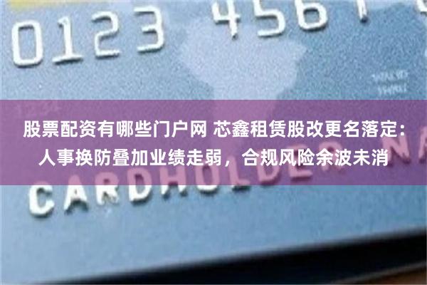 股票配资有哪些门户网 芯鑫租赁股改更名落定：人事换防叠加业绩走弱，合规风险余波未消
