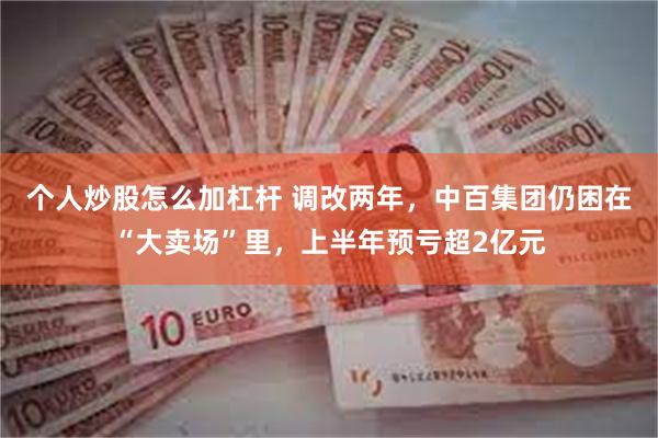 个人炒股怎么加杠杆 调改两年，中百集团仍困在“大卖场”里，上半年预亏超2亿元