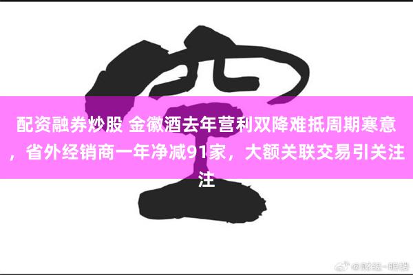 配资融券炒股 金徽酒去年营利双降难抵周期寒意，省外经销商一年净减91家，大额关联交易引关注