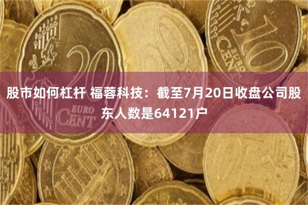 股市如何杠杆 福蓉科技：截至7月20日收盘公司股东人数是64121户