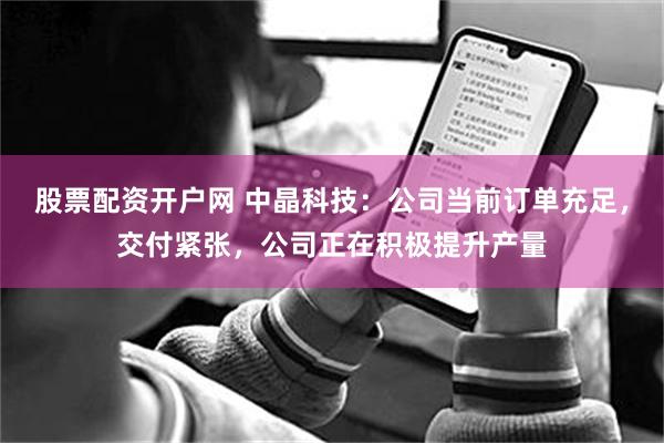 股票配资开户网 中晶科技：公司当前订单充足，交付紧张，公司正在积极提升产量