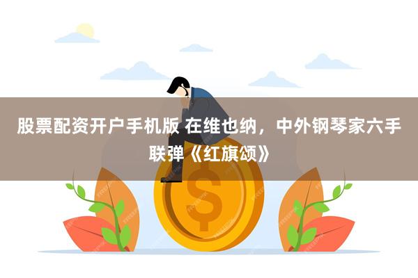 股票配资开户手机版 在维也纳，中外钢琴家六手联弹《红旗颂》