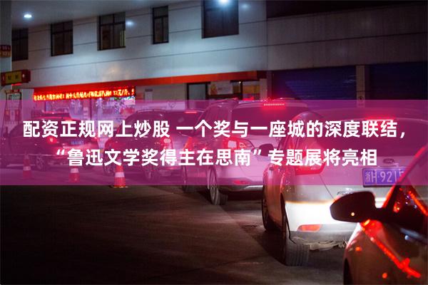 配资正规网上炒股 一个奖与一座城的深度联结,“鲁迅文学奖得主在思南”专题展将亮相