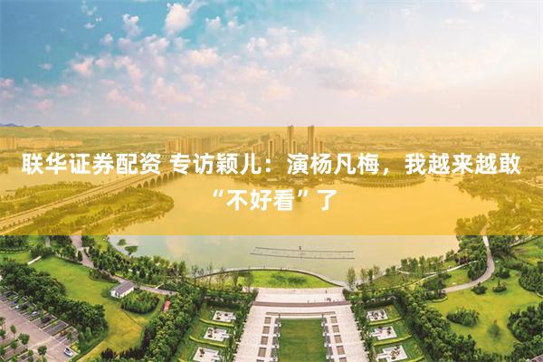 联华证券配资 专访颖儿：演杨凡梅，我越来越敢“不好看”了