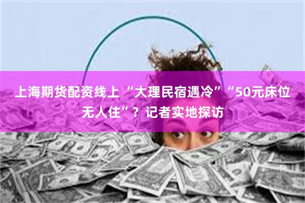 上海期货配资线上 “大理民宿遇冷”“50元床位无人住”？记者实地探访