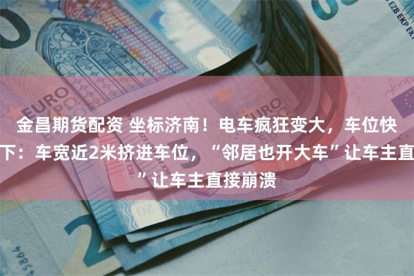 金昌期货配资 坐标济南！电车疯狂变大，车位快要装不下：车宽近2米挤进车位，“邻居也开大车”让车主直接崩溃