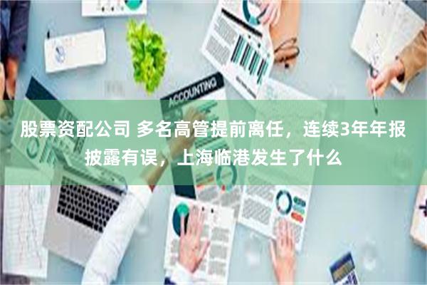 股票资配公司 多名高管提前离任，连续3年年报披露有误，上海临港发生了什么
