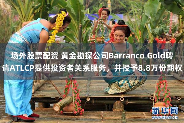 场外股票配资 黄金勘探公司Barranco Gold聘请ATLCP提供投资者关系服务，并授予8.8万份期权