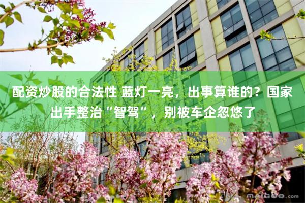 配资炒股的合法性 蓝灯一亮，出事算谁的？国家出手整治“智驾”，别被车企忽悠了