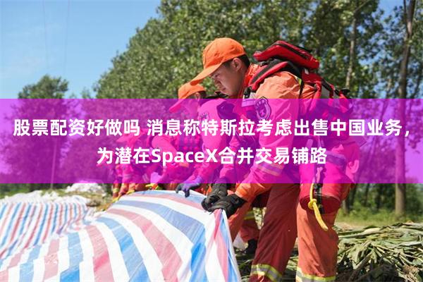 股票配资好做吗 消息称特斯拉考虑出售中国业务，为潜在SpaceX合并交易铺路