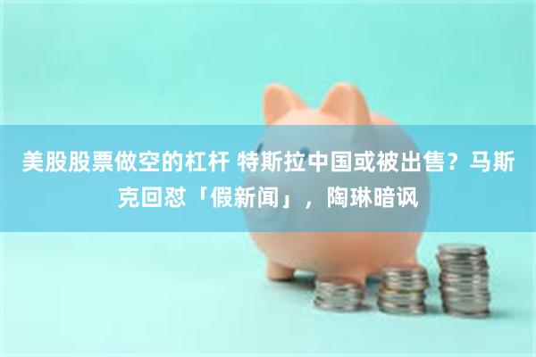 美股股票做空的杠杆 特斯拉中国或被出售？马斯克回怼「假新闻」，陶琳暗讽