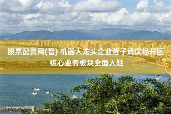股票配资网(晋) 机器人龙头企业落子武汉经开区 核心业务板块全面入驻