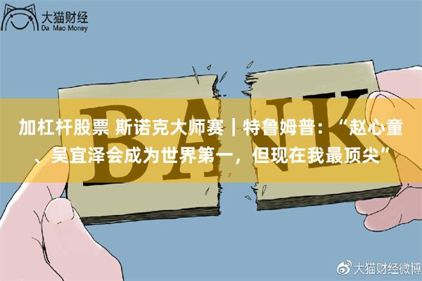 加杠杆股票 斯诺克大师赛｜特鲁姆普：“赵心童、吴宜泽会成为世界第一，但现在我最顶尖”