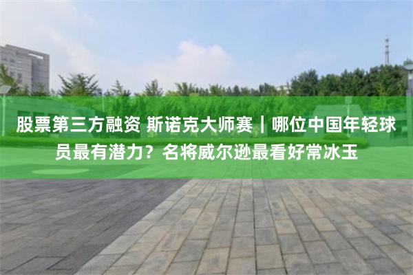 股票第三方融资 斯诺克大师赛｜哪位中国年轻球员最有潜力？名将威尔逊最看好常冰玉