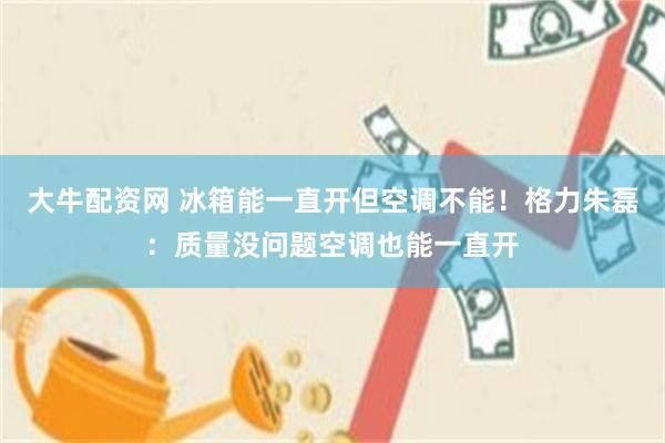 大牛配资网 冰箱能一直开但空调不能！格力朱磊：质量没问题空调也能一直开
