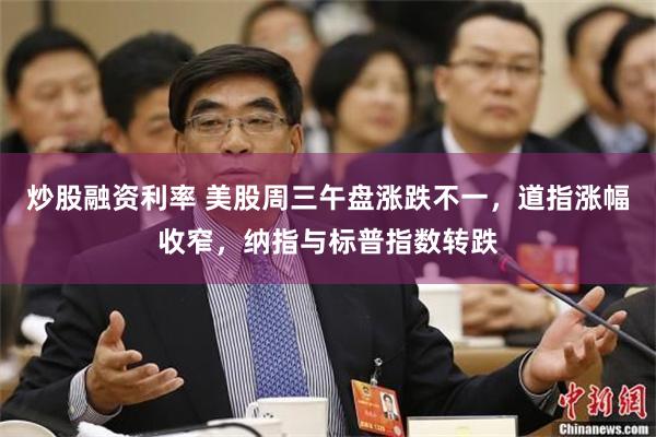 炒股融资利率 美股周三午盘涨跌不一，道指涨幅收窄，纳指与标普指数转跌