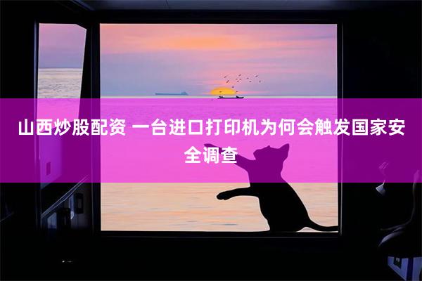 山西炒股配资 一台进口打印机为何会触发国家安全调查