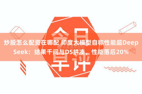 炒股怎么配资在哪配 印度大模型自称性能超DeepSeek:结果千问与DS拼凑,性能落后20%