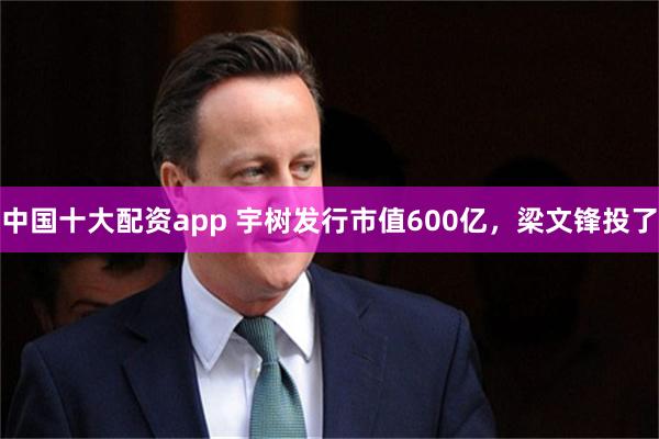 中国十大配资app 宇树发行市值600亿，梁文锋投了