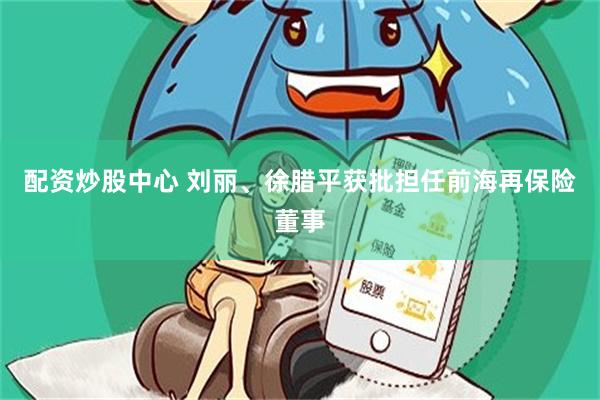 配资炒股中心 刘丽、徐腊平获批担任前海再保险董事
