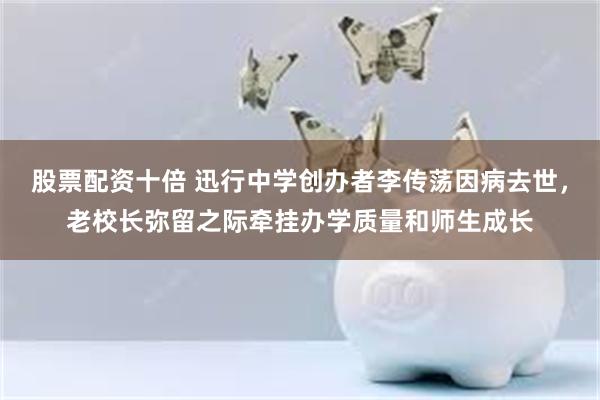 股票配资十倍 迅行中学创办者李传荡因病去世,老校长弥留之际牵挂办学质量和师生成长