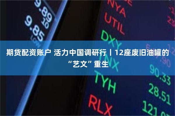 期货配资账户 活力中国调研行丨12座废旧油罐的“艺文”重生