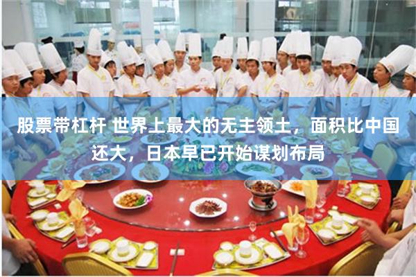 股票带杠杆 世界上最大的无主领土，面积比中国还大，日本早已开始谋划布局